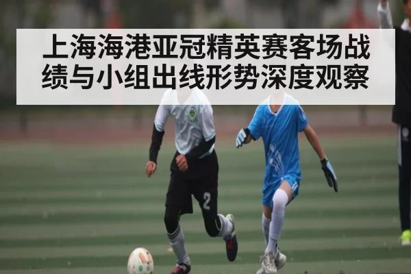 上海海港亚冠精英赛客场战绩与小组出线形势深度观察